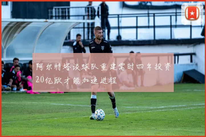阿尔特塔谈球队重建需时四年投资20亿欧才能加速进程