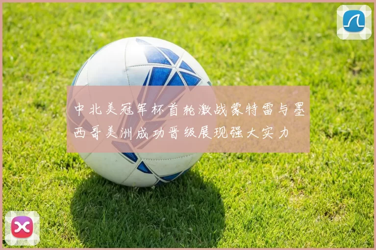中北美冠军杯首轮激战蒙特雷与墨西哥美洲成功晋级展现强大实力