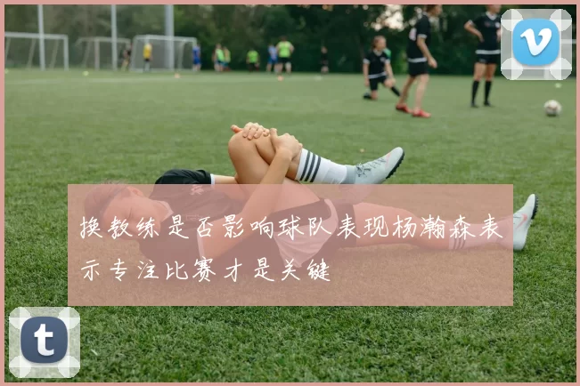 换教练是否影响球队表现杨瀚森表示专注比赛才是关键