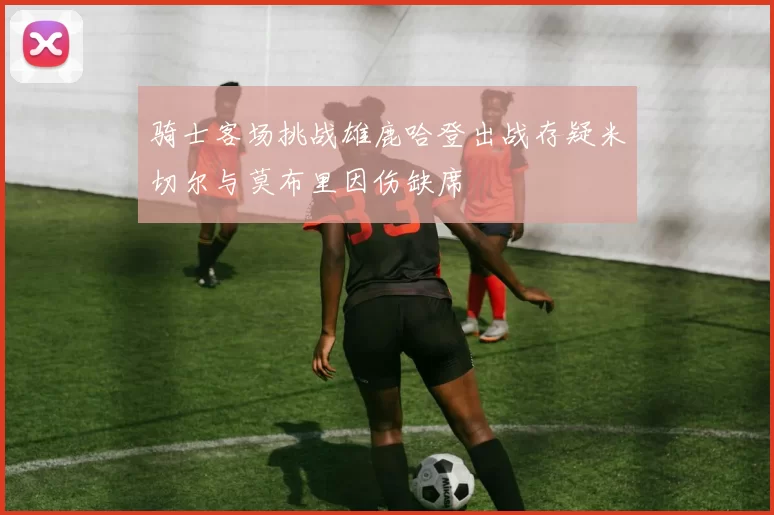 骑士客场挑战雄鹿哈登出战存疑米切尔与莫布里因伤缺席