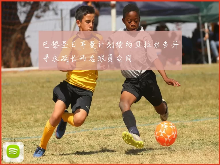 巴黎圣日耳曼计划续约贝拉尔多并寻求延长两名球员合同