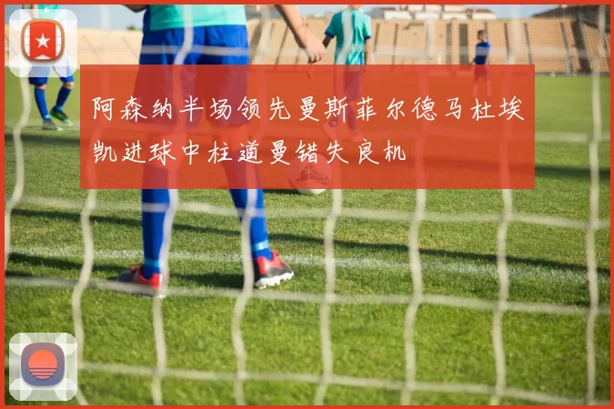 阿森纳半场领先曼斯菲尔德马杜埃凯进球中柱道曼错失良机