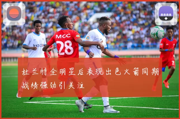 杜兰特全明星后表现出色火箭同期战绩强劲引关注