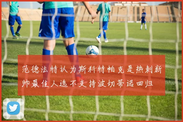 范德法特认为斯科特帕克是热刺新帅最佳人选不支持波切蒂诺回归