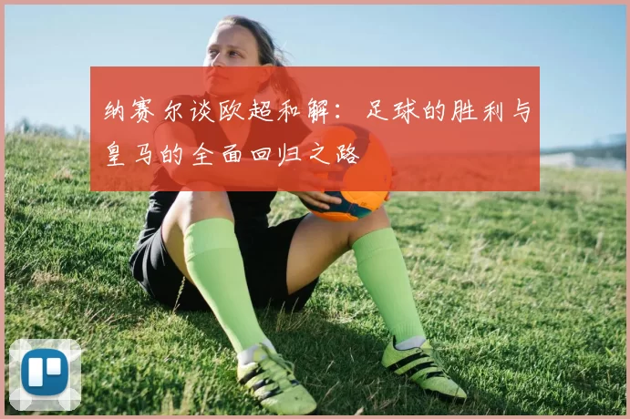 纳赛尔谈欧超和解：足球的胜利与皇马的全面回归之路