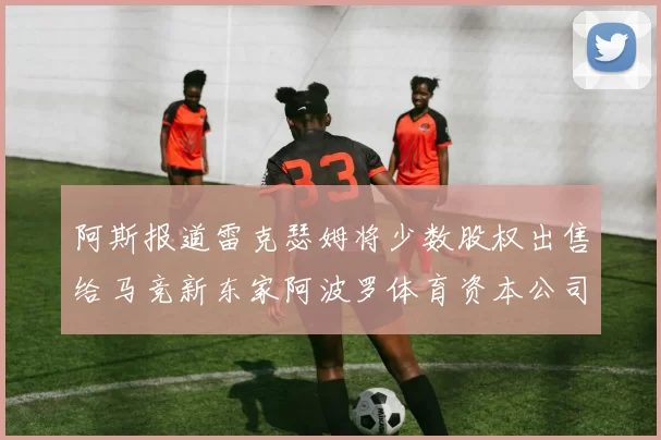 阿斯报道雷克瑟姆将少数股权出售给马竞新东家阿波罗体育资本公司