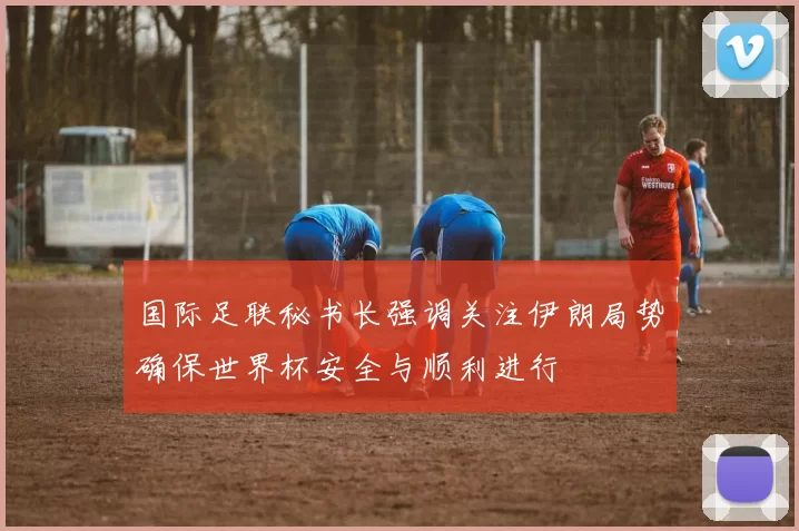 国际足联秘书长强调关注伊朗局势确保世界杯安全与顺利进行