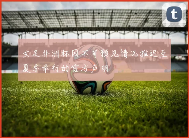 女足非洲杯因不可预见情况推迟至夏季举行的官方声明