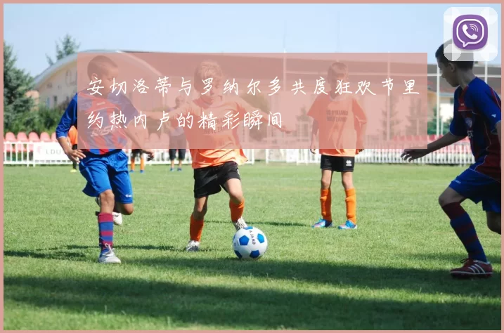 安切洛蒂与罗纳尔多共度狂欢节里约热内卢的精彩瞬间