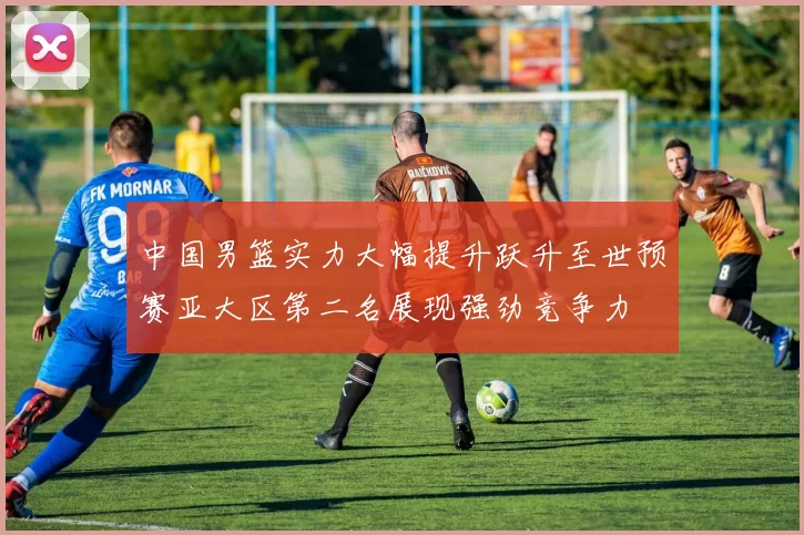 中国男篮实力大幅提升跃升至世预赛亚大区第二名展现强劲竞争力