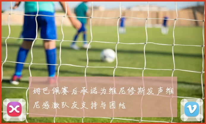 姆巴佩赛后承诺为维尼修斯发声维尼感激队友支持与团结