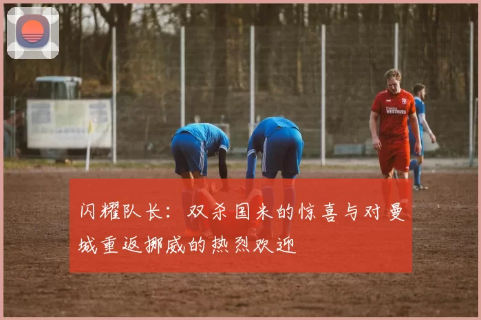 闪耀队长：双杀国米的惊喜与对曼城重返挪威的热烈欢迎