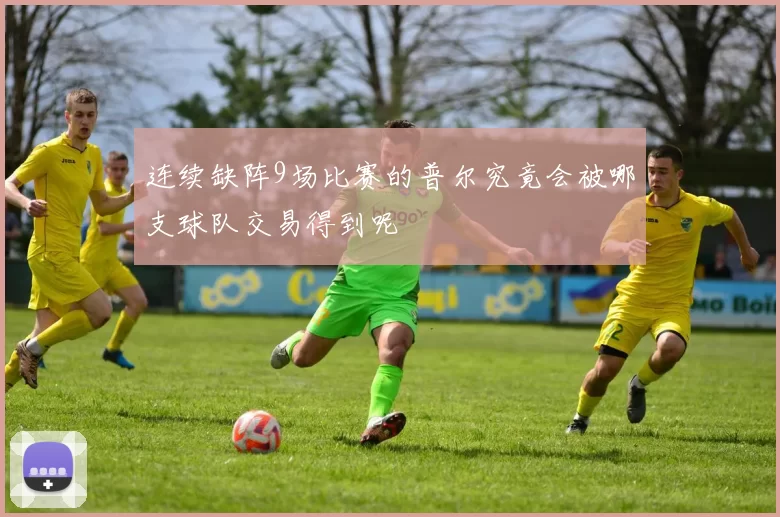 连续缺阵9场比赛的普尔究竟会被哪支球队交易得到呢