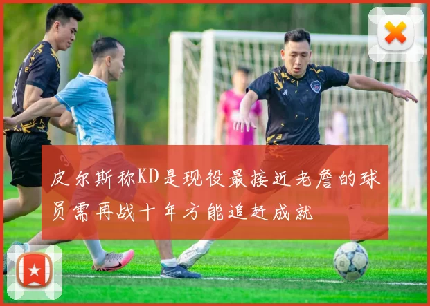 皮尔斯称KD是现役最接近老詹的球员需再战十年方能追赶成就