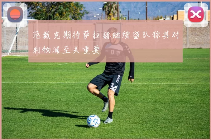 范戴克期待萨拉赫继续留队称其对利物浦至关重要
