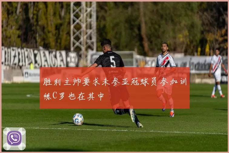 胜利主帅要求未参亚冠球员参加训练C罗也在其中