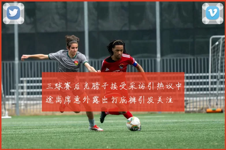 三球赛后光膀子接受采访引热议中途离席意外露出打底裤引发关注
