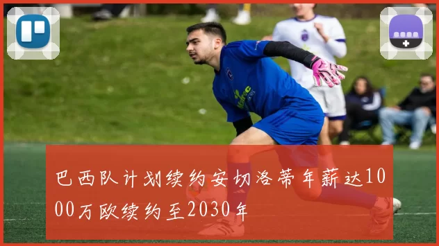 巴西队计划续约安切洛蒂年薪达1000万欧续约至2030年