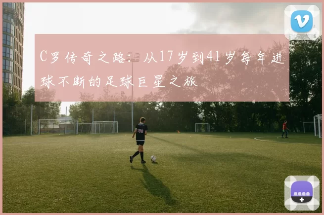 C罗传奇之路：从17岁到41岁每年进球不断的足球巨星之旅